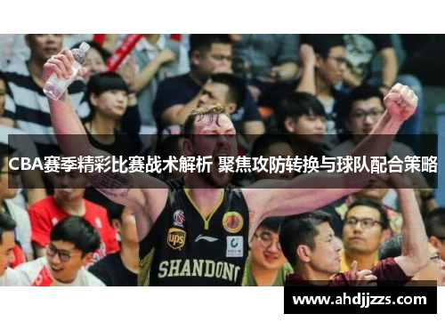 CBA赛季精彩比赛战术解析 聚焦攻防转换与球队配合策略